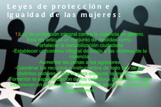 L e y e s d e p r o t e c c ió n e
ig u a ld a d d e la s m u je r e s :

   1)Ley de protección integral contra la violencia de género.
          Esta ley articula un conjunto de medidas como:
             -Fortalecer la sensibilización ciudadana.
  -Establecer un sistema integral de tutela a las víctimas de la
                               violencia.
               -Aumentar las penas a los agresores.
   -Coordinar los recursos e instrumentos de todo tipo de los
     distintos poderes públicos para asegurar la prevención.
-Fomentar la especialización de los colectivos profesionales que
 intervienen en el proceso de información,atención y protección
                            a las víctimas.
 