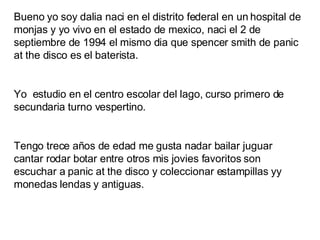 Bueno yo soy dalia naci en el distrito federal en un hospital de monjas y yo vivo en el estado de mexico, naci el 2 de septiembre de 1994 el mismo dia que spencer smith de panic at the disco es el baterista. Yo  estudio en el centro escolar del lago, curso primero de secundaria turno vespertino. Tengo trece años de edad me gusta nadar bailar juguar cantar rodar botar entre otros mis jovies favoritos son escuchar a panic at the disco y coleccionar estampillas yy monedas lendas y antiguas. 