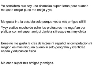 Yo considero que soy una chamaka super tierna pero cuando me asen enojar pues me enojo y ya. Me gusta ir a la escuela solo porque veo a mis amigos siiiiiii Yyyy platico mucho de echo los profesores me regañan por platicar con mi super amigui daniela siii esque es muy chida Eeee no me gusta la clas de ingles ni español ni computacion ni religion es mas ninguna bueno si solo geografia y identidad aaaaa y educasion fisica. Me caen super mis amigos y amigas. 