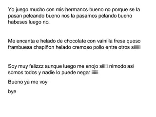 Yo juego mucho con mis hermanos bueno no porque se la pasan peleando bueno nos la pasamos pelando bueno habeses luego no. Me encanta e helado de chocolate con vainilla fresa queso frambuesa chapiñon helado cremoso pollo entre otros siiiiii Soy muy felizzz aunque luego me enojo siiiii nimodo asi somos todos y nadie lo puede negar iiiiii Bueno ya me voy  bye 