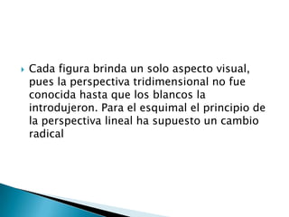    Cada figura brinda un solo aspecto visual,
    pues la perspectiva tridimensional no fue
    conocida hasta que los blancos la
    introdujeron. Para el esquimal el principio de
    la perspectiva lineal ha supuesto un cambio
    radical
 