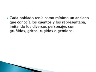    Cada poblado tenía como mínimo un anciano
    que conocía los cuentos y los representaba,
    imitando los diversos personajes con
    gruñidos, gritos, rugidos o gemidos.
 