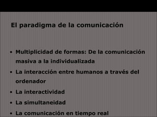 El paradigma de la comunicación



• Multiplicidad de formas: De la comunicación
  masiva a la individualizada

• La interacción entre humanos a través del
  ordenador

• La interactividad

• La simultaneidad

• La comunicación en tiempo real
 