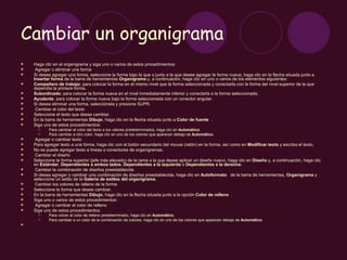 Cambiar un organigrama
   Haga clic en el organigrama y siga uno o varios de estos procedimientos:
    Agregar o eliminar una forma
   Si desea agregar una forma, seleccione la forma bajo la que o junto a la que desee agregar la forma nueva, haga clic en la flecha situada junto a
    Insertar forma de la barra de herramientas Organigrama y, a continuación, haga clic en uno o varios de los elementos siguientes:
   Compañero de trabajo: para colocar la forma en el mismo nivel que la forma seleccionada y conectarla con la forma del nivel superior de la que
    dependía la primera forma.
   Subordinado: para colocar la forma nueva en el nivel inmediatamente inferior y conectarla a la forma seleccionada.
   Ayudante: para colocar la forma nueva bajo la forma seleccionada con un conector angular.
   Si desea eliminar una forma, selecciónela y presione SUPR.
    Cambiar el color del texto
   Seleccione el texto que desee cambiar.
   En la barra de herramientas Dibujo, haga clic en la flecha situada junto a Color de fuente .
   Siga uno de estos procedimientos:
          Para cambiar el color del texto a los valores predeterminados, haga clic en Automático.
          Para cambiar a otro color, haga clic en uno de los colores que aparecen debajo de Automático.
    Agregar o cambiar texto
   Para agregar texto a una forma, haga clic con el botón secundario del mouse (ratón) en la forma, así como en Modificar texto y escriba el texto.
   No se puede agregar texto a líneas o conectores de organigramas.
    Cambiar el diseño
   Seleccione la forma superior (jefe más elevado) de la rama a la que desee aplicar un diseño nuevo, haga clic en Diseño y, a continuación, haga clic
    en Estándar, Dependientes a ambos lados, Dependientes a la izquierda o Dependientes a la derecha.
    Cambiar la combinación de diseños preestablecida
   Si desea agregar o cambiar una combinación de diseños preestablecida, haga clic en Autoformato de la barra de herramientas, Organigrama y
    seleccione un estilo de la Galería de estilos del organigrama.
    Cambiar los colores de relleno de la forma
   Seleccione la forma que desee cambiar.
   En la barra de herramientas Dibujo, haga clic en la flecha situada junto a la opción Color de relleno .
   Siga uno o varios de estos procedimientos:
    Agregar o cambiar el color de relleno
   Siga uno de estos procedimientos:
          Para volver al color de relleno predeterminado, haga clic en Automático.
          Para cambiar a un color de la combinación de colores, haga clic en uno de los colores que aparecen debajo de Automático.

 