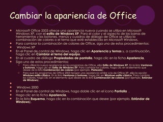 Cambiar la apariencia de Office
   Microsoft Office 2003 ofrece una apariencia nueva cuando se utiliza en Microsoft
    Windows XP, con el estilo de Windows XP. Para el color y el aspecto de las barras de
    herramientas y los botones, menús y cuadros de diálogo de Office se utiliza la
    combinación de colores o el tema que esté establecido en Microsoft Windows.
   Para cambiar la combinación de colores de Office, siga uno de estos procedimientos:
    Windows XP
   En el Panel de control de Windows, haga clic en Apariencia y temas y, a continuación,
    haga clic en Cambiar el tema del equipo.
   En el cuadro de diálogo Propiedades de pantalla, haga clic en la ficha Apariencia.
   Siga uno de estos procedimientos:
        Para utilizar la nueva apariencia en los programas de Office, elija Estilo de Windows XP. En la lista Ventanas
         y botones, haga clic en Estilo de Windows XP. Para cambiar los colores, haga clic en el elemento que
         desee de la lista Combinación de colores (por ejemplo, Plateado).
        Para que los programas de Office 2003 tengan una apariencia similar a la de Office XP, elija la opción
         Windows estilo clásico. En la lista Ventanas y botones, haga clic en Windows estilo clásico. Para cambiar
         los colores, haga clic en el elemento que desee de la lista Combinación de colores (por ejemplo, Estándar
         de Windows).
    
    Windows 2000
   En el Panel de control de Windows, haga doble clic en el icono Pantalla .
   Haga clic en la ficha Apariencia.
   En la lista Esquema, haga clic en la combinación que desee (por ejemplo, Estándar de
    Windows).
 