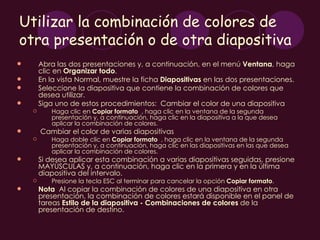 Utilizar la combinación de colores de
otra presentación o de otra diapositiva
       Abra las dos presentaciones y, a continuación, en el menú Ventana, haga
        clic en Organizar todo.
       En la vista Normal, muestre la ficha Diapositivas en las dos presentaciones.
       Seleccione la diapositiva que contiene la combinación de colores que
        desea utilizar.
       Siga uno de estos procedimientos: Cambiar el color de una diapositiva
          Haga clic en Copiar formato , haga clic en la ventana de la segunda
           presentación y, a continuación, haga clic en la diapositiva a la que desea
           aplicar la combinación de colores.
       Cambiar el color de varias diapositivas
          Haga doble clic en Copiar formato , haga clic en la ventana de la segunda
           presentación y, a continuación, haga clic en las diapositivas en las que desea
           aplicar la combinación de colores.
       Si desea aplicar esta combinación a varias diapositivas seguidas, presione
        MAYÚSCULAS y, a continuación, haga clic en la primera y en la última
        diapositiva del intervalo.
          Presione la tecla ESC al terminar para cancelar la opción Copiar formato.
       Nota  Al copiar la combinación de colores de una diapositiva en otra
        presentación, la combinación de colores estará disponible en el panel de
        tareas Estilo de la diapositiva - Combinaciones de colores de la
        presentación de destino.
 