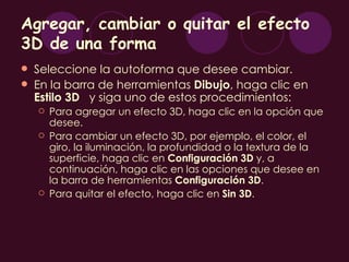 Agregar, cambiar o quitar el efecto
3D de una forma
   Seleccione la autoforma que desee cambiar.
   En la barra de herramientas Dibujo, haga clic en
    Estilo 3D y siga uno de estos procedimientos:
       Para agregar un efecto 3D, haga clic en la opción que
        desee.
       Para cambiar un efecto 3D, por ejemplo, el color, el
        giro, la iluminación, la profundidad o la textura de la
        superficie, haga clic en Configuración 3D y, a
        continuación, haga clic en las opciones que desee en
        la barra de herramientas Configuración 3D.
       Para quitar el efecto, haga clic en Sin 3D.
 