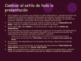 Cambiar el estilo de toda la
presentación
   Para realizar un cambio que afecte a varias diapositivas, cambie el patrón de
    diapositivas. Entre los cambios habituales se incluyen: la inserción de arte
    como un logotipo, el cambio de fuente o de estilo de viñeta y el cambio de
    formato, tamaño y ubicación de los marcadores de posición .
   Para cambiar las diapositivas que utilizan el diseño de una Diapositiva de
    título, haga los cambios necesarios en el patrón de títulos.
   En el menú Ver, elija Patrón y, a continuación, haga clic en Patrón de
    diapositivas.
   En las miniaturas situadas a la izquierda, haga clic en el patrón de diapositivas
    o en el patrón de títulos que desea cambiar. Si no encuentra el patrón de
    diapositivas que desea cambiar, insértelo. ¿Cómo?
        Haga clic en el patrón de diapositivas cuyo patrón de títulos desea insertar.
        En la barra de herramientas Vista Patrón, haga clic en Insertar nuevo patrón de
         títulos .
   En el patrón de diapositivas o en el patrón de títulos, efectúe los cambios
    necesarios.
   Para volver a la vista Normal, en la barra de herramientas Vista Patrón de
    diapositivas, haga clic en Cerrar vista Patrón.
   Nota  Si la presentación contiene más de un patrón de diapositivas, deberá
    hacer los cambios en cada patrón para que se reflejen en todas las diapositivas.
 