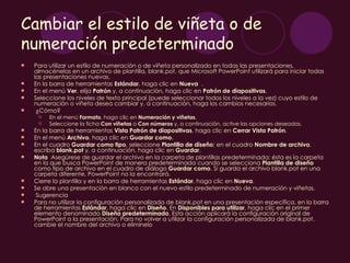 Cambiar el estilo de viñeta o de
numeración predeterminado
   Para utilizar un estilo de numeración o de viñeta personalizado en todas las presentaciones,
    almacénelas en un archivo de plantilla, blank.pot, que Microsoft PowerPoint utilizará para iniciar todas
    las presentaciones nuevas.
   En la barra de herramientas Estándar, haga clic en Nueva .
   En el menú Ver, elija Patrón y, a continuación, haga clic en Patrón de diapositivas.
   Seleccione los niveles de texto principal (puede seleccionar todos los niveles a la vez) cuyo estilo de
    numeración o viñeta desea cambiar y, a continuación, haga los cambios necesarios.
    ¿Cómo?
        En el menú Formato, haga clic en Numeración y viñetas.
        Seleccione la ficha Con viñetas o Con números y, a continuación, active las opciones deseadas.
   En la barra de herramientas Vista Patrón de diapositivas, haga clic en Cerrar Vista Patrón.
   En el menú Archivo, haga clic en Guardar como.
   En el cuadro Guardar como tipo, seleccione Plantilla de diseño; en el cuadro Nombre de archivo,
    escriba blank.pot y, a continuación, haga clic en Guardar.
   Nota  Asegúrese de guardar el archivo en la carpeta de plantillas predeterminada; ésta es la carpeta
    en la que busca PowerPoint de manera predeterminada cuando se selecciona Plantilla de diseño
    como tipo de archivo en el cuadro de diálogo Guardar como. Si guarda el archivo blank.pot en una
    carpeta diferente, PowerPoint no la encontrará.
   Cierre la plantilla y en la barra de herramientas Estándar, haga clic en Nueva. 
   Se abre una presentación en blanco con el nuevo estilo predeterminado de numeración y viñetas.
    Sugerencia
   Para no utilizar la configuración personalizada de blank.pot en una presentación específica, en la barra
    de herramientas Estándar, haga clic en Diseño. En Disponibles para utilizar, haga clic en el primer
    elemento denominado Diseño predeterminado. Esta acción aplicará la configuración original de
    PowerPoint a la presentación. Para no volver a utilizar la configuración personalizada de blank.pot,
    cambie el nombre del archivo o elimínelo
 
