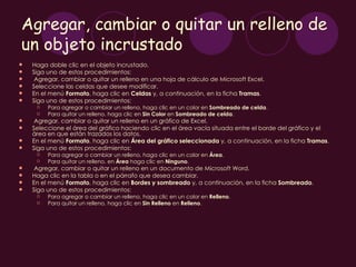 Agregar, cambiar o quitar un relleno de
un objeto incrustado
   Haga doble clic en el objeto incrustado.
   Siga uno de estos procedimientos:
    Agregar, cambiar o quitar un relleno en una hoja de cálculo de Microsoft Excel.
   Seleccione las celdas que desee modificar.
   En el menú Formato, haga clic en Celdas y, a continuación, en la ficha Tramas.
   Siga uno de estos procedimientos:
        Para agregar o cambiar un relleno, haga clic en un color en Sombreado de celda.
        Para quitar un relleno, haga clic en Sin Color en Sombreado de celda.
    Agregar, cambiar o quitar un relleno en un gráfico de Excel.
   Seleccione el área del gráfico haciendo clic en el área vacía situada entre el borde del gráfico y el
    área en que están trazados los datos. 
   En el menú Formato, haga clic en Área del gráfico seleccionada y, a continuación, en la ficha Tramas. 
   Siga uno de estos procedimientos:
        Para agregar o cambiar un relleno, haga clic en un color en Área.
        Para quitar un relleno, en Área haga clic en Ninguno.
    Agregar, cambiar o quitar un relleno en un documento de Microsoft Word.
   Haga clic en la tabla o en el párrafo que desea cambiar. 
   En el menú Formato, haga clic en Bordes y sombreado y, a continuación, en la ficha Sombreado.
   Siga uno de estos procedimientos:
        Para agregar o cambiar un relleno, haga clic en un color en Relleno.
        Para quitar un relleno, haga clic en Sin Relleno en Relleno.
 