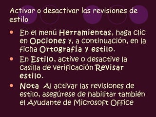 Activar o desactivar las revisiones de
estilo
 En el menú Herramientas, haga clic
  en Opciones y, a continuación, en la
  ficha Ortografía y estilo.
 En Estilo, active o desactive la
  casilla de verificación Revisar
  estilo.
 Nota  Al activar las revisiones de
  estilo, asegúrese de habilitar también
  el Ayudante de Microsoft Office
 