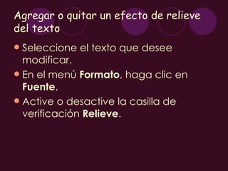 Agregar o quitar un efecto de relieve
del texto
 Seleccione el texto que desee
  modificar.
 En el menú Formato, haga clic en
  Fuente.
 Active o desactive la casilla de
  verificación Relieve.
 