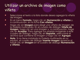 Utilizar un archivo de imagen como
viñeta
   Seleccione el texto o la lista donde desea agregar la viñeta
    de imagen.
   En el menú Formato, haga clic en Numeración y viñetas y,
    a continuación, en la ficha Con viñetas.
   Haga clic en Imagen para elegir una viñeta de imagen de
    la Galería multimedia. En el cuadro de diálogo Viñeta de
    imagen, haga clic en una imagen y, a continuación, haga
    clic en Aceptar. Para agregar sus propias imágenes a este
    cuadro de diálogo, haga clic en Importar, seleccione el
    archivo que contiene la imagen y haga clic en Agregar.
   Nota  Si no tiene instalada la Galería multimedia en su
    equipo, el cuadro de diálogo Insertar imagen aparece al
    hacer clic en Imagen en el cuadro de diálogo Numeración
    y viñetas.
 