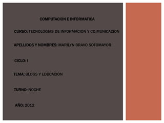 COMPUTACION E INFORMATICA


CURSO: TECNOLOGIAS DE INFORMACION Y CO,MUNICACION


APELLIDOS Y NOMBRES: MARILYN BRAVO SOTOMAYOR


CICLO: I


TEMA: BLOGS Y EDUCACION


TURNO: NOCHE


AÑO: 2012
 
