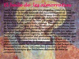 El baile de les almorratxes
Las 4 jóvenes que cada año son elegidas como obreras
bailan por la tarde delante del ayuntamiento el "ball de
les almorratxes". Este era un baile muy tradicional en
Catalunya que aún se guarda en diferentes villas, de
entre ellas la de Lloret de Mar y Blanes. Participaban en
él muchos fieles, sobre todo jóvenes. Durante el baile, que
se hacía por parejas, los chicos rociaban a las chicas con
la "almorratxa", una jarra de cristal o de cerámica llena
de agua perfumada, que era finalmente rota por estas.
También en algunos lugares, existía otra variante de este
baile: el administrador del santuario o de la ermita, que
conocía a aquellas parejas de enamorados que no se
atrevían a declararse, se dirigía con la almorratxa a la
chica interesada, la rociaba y cogiéndola del brazo la
presentaba al chico. Los rociaba a los dos y se iban
formando parejas que bailaban delante de toda la
concurrencia
 