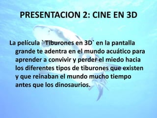 PRESENTACION 2: CINE EN 3D

La película ` Tiburones en 3D` en la pantalla
  grande te adentra en el mundo acuático para
  aprender a convivir y perder el miedo hacia
  los diferentes tipos de tiburones que existen
  y que reinaban el mundo mucho tiempo
  antes que los dinosaurios.
 