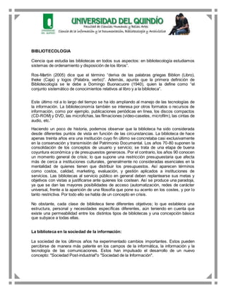 BIBLIOTECOLOGIA
Ciencia que estudia las bibliotecas en todos sus aspectos: en bibliotecología estudiamos
sistemas de ordenamiento y disposición de los libros”.
Ros-Martín (2005) dice que el término “deriva de las palabras griegas Biblion (Libro),
theke (Caja) y logos (Palabra, verbo)”. Además, apunta que la primera definición de
Bibliotecología se le debe a Domingo Buonacuore (1940), quien la define como “el
conjunto sistemático de conocimientos relativos al libro y a la biblioteca”.
Este último rol a lo largo del tiempo se ha ido ampliando al manejo de las tecnologías de
la información. La biblioteconomía también se interesa por otros formatos o recursos de
información, como por ejemplo, publicaciones periódicas en línea, los discos compactos
(CD-ROM) y DVD, las microfichas, las filmaciones (vídeo-casetes, microfilm), las cintas de
audio, etc.”
Haciendo un poco de historia, podemos observar que la biblioteca ha sido considerada
desde diferentes puntos de vista en función de las circunstancias. La biblioteca de hace
apenas treinta años era una institución cuyo fin último se concretaba casi exclusivamente
en la conservación y transmisión del Patrimonio Documental. Los años 70-80 suponen la
consolidación de los conceptos de usuario y servicio; se trata de una etapa de buena
coyuntura económica y de presupuestos generosos. Por el contrario, los años 90 conocen
un momento general de crisis; lo que supone una restricción presupuestaria que afecta
más de cerca a instituciones culturales, generalmente no consideradas esenciales en la
mentalidad de quienes tienen que distribuir los presupuestos. Así aparecen términos
como costos, calidad, marketing, evaluación, y gestión aplicados a instituciones de
servicios. Las bibliotecas al servicio público en general deben replantearse sus metas y
objetivos con vistas a justificarse ante quienes los costean. Así se produce una paradoja,
ya que se dan las mayores posibilidades de acceso (automatización, redes de carácter
universal, frente a la aparición de una filosofía que pone su acento en los costes, y por lo
tanto restrictiva. Por todo ello se habla de un concepto en crisis.
No obstante, cada clase de biblioteca tiene diferentes objetivos; lo que establece una
estructura, personal y necesidades específicas diferentes, aún teniendo en cuenta que
existe una permeabilidad entre los distintos tipos de bibliotecas y una concepción básica
que subyace a todas ellas.
La biblioteca en la sociedad de la información:
La sociedad de los últimos años ha experimentado cambios importantes. Estos pueden
percibirse de manera más patente en los campos de la informática, la información y la
tecnología de las comunicaciones. Estos han impulsado el desarrollo de un nuevo
concepto: "Sociedad Post-industrial"o "Sociedad de la Información".
 