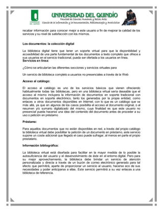 recabar información para conocer mejor a este usuario a fin de mejorar la calidad de los
servicios y su nivel de satisfacción con los mismos.
Los documentos: la colección digital
La biblioteca digital tiene que tener un soporte virtual para que la disponibilidad y
accesibilidad de una parte fundamental de los documentos a texto completo que ofrece a
sus usuarios en el servicio tradicional, pueda ser ofertada a los usuarios en línea.
Servicios en línea:
¿Cómo se articularían las diferentes secciones y servicios virtuales para
Un servicio de biblioteca completo a usuarios no presenciales a través de la Web
Acceso al catálogo:
El acceso al catálogo es uno de los servicios básicos que vienen ofreciendo
habitualmente todas las bibliotecas, pero en una biblioteca virtual sería deseable que el
acceso al mismo incluyera la información de documentos en soporte tradicional con
documentos en soporte electrónico, tanto los generados por la propia entidad, como
enlaces a otros documentos disponibles en Internet; con lo que es un catálogo que va
más allá, ya que en algunos de los casos posibilita el acceso al documento original, o al
resumen y/o sumario digitalizado del mismo, cuya finalidad es que este usuario no
presencial pueda hacerse una idea del contenido del documento antes de proceder a su
uso o petición en préstamo
Préstamo:
Para aquellos documentos que no están disponibles en red, a través del propio catálogo
la biblioteca virtual debe posibilitar la petición de un documento en préstamo, este servicio
supone un coste adicional que llegado el caso puede sufragar, al menos en parte el propio
prestatario.
Información bibliográfica:
La biblioteca virtual está diseñada para facilitar en la mayor medida de lo posible la
autosuficiencia del usuario y el desenvolvimiento de éste en el entorno digital. Pero para
su mejor aprovechamiento, la biblioteca debe brindar un servicio de atención
personalizada y directa a través de un buzón de correo electrónico generado para tal
efecto que permitirá, aparte de proporcionar un servicio al usuario, hacerse eco de sus
necesidades y poder anticiparse a ellas. Este servicio permitirá a su vez enlaces a una
biblioteca de referencia.
 