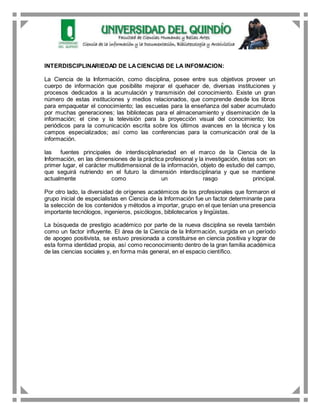 INTERDISCIPLINARIEDAD DE LACIENCIAS DE LA INFOMACION:
La Ciencia de la Información, como disciplina, posee entre sus objetivos proveer un
cuerpo de información que posibilite mejorar el quehacer de, diversas instituciones y
procesos dedicados a la acumulación y transmisión del conocimiento. Existe un gran
número de estas instituciones y medios relacionados, que comprende desde los libros
para empaquetar el conocimiento; las escuelas para la enseñanza del saber acumulado
por muchas generaciones; las bibliotecas para el almacenamiento y diseminación de la
información; el cine y la televisión para la proyección visual del conocimiento; los
periódicos para la comunicación escrita sobre los últimos avances en la técnica y los
campos especializados; así como las conferencias para la comunicación oral de la
información.
las fuentes principales de interdisciplinariedad en el marco de la Ciencia de la
Información, en las dimensiones de la práctica profesional y la investigación, éstas son: en
primer lugar, el carácter multidimensional de la información, objeto de estudio del campo,
que seguirá nutriendo en el futuro la dimensión interdisciplinaria y que se mantiene
actualmente como un rasgo principal.
Por otro lado, la diversidad de orígenes académicos de los profesionales que formaron el
grupo inicial de especialistas en Ciencia de la Información fue un factor determinante para
la selección de los contenidos y métodos a importar, grupo en el que tenían una presencia
importante tecnólogos, ingenieros, psicólogos, bibliotecarios y lingüistas.
La búsqueda de prestigio académico por parte de la nueva disciplina se revela también
como un factor influyente. El área de la Ciencia de la Información, surgida en un período
de apogeo positivista, se estuvo presionada a constituirse en ciencia positiva y lograr de
esta forma identidad propia, así como reconocimiento dentro de la gran familia académica
de las ciencias sociales y, en forma más general, en el espacio científico.
 