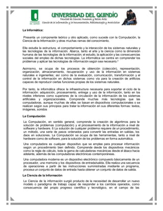 La Informática:
Presenta un componente teórico y otro aplicado, como sucede con la Computación, la
Ciencia de la Información y otras muchas ramas del conocimiento.
Ella estudia la estructura, el comportamiento y la interacción de los sistemas naturales y
las tecnologías de la información. Abarca, tanto el arte y la ciencia como la dimensión
humana de las tecnologías de la información; el estudio, la aplicación y las consecuencias
sociales del empleo de dichas tecnologías. La informática se centra en comprender los
problemas y aplicar las tecnologías de información según sea necesario.2
Asimismo, se ocupa de los procesos de obtención (colección), representación,
organización, almacenamiento, recuperación y uso de la información en sistemas
naturales e ingenieriles; así como de la evaluación, comunicación, transformación y el
control de la información en dichos sistemas como vía para la creación de artificios
capaces de reproducir ciertas funciones propias de los sistemas naturales.
Por tanto, la informática ofrece la infraestructura necesaria para soportar el ciclo de la
información: adquisición, procesamiento, entrega y uso de la información, tanto en los
niveles inferiores como superiores de la circulación de la información de los sistemas
artificiales y organizacionales. Comprende muchas más tecnologías que las
computadoras, aunque muchas de ellas se basan en dispositivos computacionales o se
realizan según sus principios para tratar la información en sus diferentes formas: textos,
imágenes, sonidos
La Computación
La Computación, en sentido general, comprende la creación de algoritmos para la
solución de problemas (computación) y el procesamiento de la información a nivel de
software y hardware. 6 La solución de cualquier problema requiere de un procedimiento,
un método, una serie de pasos ordenados para convertir las entradas en salidas, los
daos en soluciones. La Computación se ocupa de las herramientas, tanto a nivel de
hardware como de software, para la solución de los problemas en forma automática.
Una computadora es cualquier dispositivo que se emplee para procesar información
según un procedimiento bien definido. Comprende desde los dispositivos mecánicos
como la regla de cálculo, toda la gama de calculadoras mecánicas desde el ábaco hacia
adelante, además de las computadoras electrónicas contemporáneas.
Una computadora moderna es un dispositivo electrónico compuesto básicamente de un
procesador, una memoria y los dispositivos de entrada/salida. Ella realiza una secuencia
de operaciones a partir de las instrucciones suministradas mediante un programa,
procesa un conjunto de datos de entrada hasta obtener un conjunto de datos de salida.
La Ciencia de la Información
La Ciencia de la información surgió producto de la necesidad de desarrollar un nuevo
modelo o paradigma de trabajo capaz de responder a los cambios operados, como
consecuencia del propio progreso científico y tecnológico, en el campo de las
 