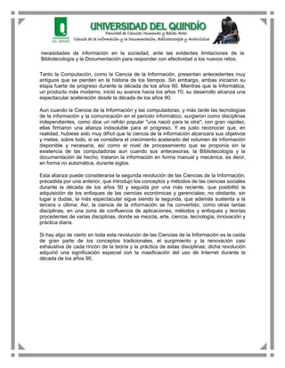 necesidades de información en la sociedad, ante las evidentes limitaciones de la
Bibliotecología y la Documentación para responder con efectividad a los nuevos retos.

Tanto la Computación, como la Ciencia de la Información, presentan antecedentes muy
antiguos que se pierden en la historia de los tiempos. Sin embargo, ambas iniciaron su
etapa fuerte de progreso durante la década de los años 60. Mientras que la Informática,
un producto más moderno, inició su avance hacia los años 70; su desarrollo alcanza una
espectacular aceleración desde la década de los años 90.

Aun cuando la Ciencia de la Información y las computadoras, y más tarde las tecnologías
de la información y la comunicación en el periodo informático, surgieron como disciplinas
independientes, como dice un refrán popular "una nació para la otra"; con gran rapidez,
ellas firmaron una alianza indisoluble para el progreso. Y es justo reconocer que, en
realidad, hubiese sido muy difícil que la ciencia de la información alcanzara sus objetivos
y metas, sobre todo, si se considera el crecimiento acelerado del volumen de información
disponible y necesaria, así como el nivel de procesamiento que se proponía sin la
existencia de las computadoras aun cuando sus antecesoras, la Bibliotecología y la
documentación de hecho, trataron la información en forma manual y mecánica, es decir,
en forma no automática, durante siglos.

Esta alianza puede considerarse la segunda revolución de las Ciencias de la Información,
precedida por una anterior, que introdujo los conceptos y métodos de las ciencias sociales
durante la década de los años 50 y seguida por una más reciente, que posibilitó la
adquisición de los enfoques de las ciencias económicas y gerenciales; no obstante, sin
lugar a dudas, la más espectacular sigue siendo la segunda, que además sustenta a la
tercera o última. Así, la ciencia de la información se ha convertido, como otras tantas
disciplinas, en una zona de confluencia de aplicaciones, métodos y enfoques y teorías
procedentes de varias disciplinas, donde se mezcla, arte, ciencia, tecnología, innovación y
práctica diaria.

Si hay algo de cierto en toda esta revolución de las Ciencias de la Información es la caída
de gran parte de los conceptos tradicionales, el surgimiento y la renovación casi
exhaustiva de cada rincón de la teoría y la práctica de estas disciplinas; dicha revolución
adquirió una significación especial con la masificación del uso de Internet durante la
década de los años 90.
 