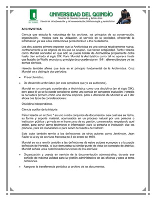 ARCHIVISTICA

Ciencia que estudia la naturaleza de los archivos, los principios de su conservación,
organización, medios para su utilización, al servicio de la sociedad, ofreciendo la
información ya sea a las instituciones productoras o a los ciudadanos.

Los dos autores primero exponen que la Archivística es una ciencia relativamente nueva,
contrariamente a los objetos de los que se ocupan, que tienen antigüedad. Tanto Heredia
como Mundet coinciden en que sólo se puede hablar de Archivística propiamente dicha
hasta bien entrado el siglo XIX. Para Mundet la Archivística como tal no aparece hasta
que Natalis de Wailly enuncia su principio de procedencia en 1841, diferenciándose de las
demás ciencias.

Heredia también afirma que éste es el principio fundamental de la Archivística. Cruz
Mundet va a distinguir dos períodos:

 Pre-archivístico.

 De desarrollo archivístico (en esta considera que ya es autónoma).

Mundet en un principio consideraba a Archivística como una disciplina (en el siglo XIX),
pero para él ya se la puede considerar como una ciencia en constante evolución. Heredia
la considera primero como una técnica empírica, pero a diferencia de Mundet le va a dar
ahora dos tipos de consideraciones:

Disciplina independiente.

Ciencia auxiliar de la historia

Para Heredia un archivo " es uno o más conjuntos de documentos, sea cual sea su fecha,
su forma y soporte material, acumulados en un proceso natural por una persona o
institución pública o privada en el transcurso de su gestión, conservados, respetando quel
orden, para servir como testimonio e información para la persona o institución que los
produce, para los ciudadanos o para servir de fuentes de historia".

Este autor también remite a las definiciones de otros autores como Jenkinson, Jean
Favier o la ley de archivos francesa de 3 de enero de 1979.

Mundet se va a remitir también a las definiciones de estos autores europeos y a la propia
definición de Heredia, lo que demuestra su similar punto de vista del concepto de archivo.
Mundet señala unas determinadas funciones de los archivos:

 Organización y puesta en servicio de la documentación administrativa, durante ese
 período de máxima utilidad para la gestión administrativa de las oficinas y para la toma
 decisiones.

 Asegurar la transferencia periódica al archivo de los documentos.
 