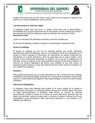 recabar información para conocer mejor a este usuario a fin de mejorar la calidad de los
servicios y su nivel de satisfacción con los mismos.


Los documentos: la colección digital

La biblioteca digital tiene que tener un soporte virtual para que la disponibilidad y
accesibilidad de una parte fundamental de los documentos a texto completo que ofrece a
sus usuarios en el servicio tradicional, pueda ser ofertada a los usuarios en línea.
Servicios en línea:

¿Cómo se articularían las diferentes secciones y servicios virtuales para

Un servicio de biblioteca completo a usuarios no presenciales a través de la Web

Acceso al catálogo:

El acceso al catálogo es uno de los servicios básicos que vienen ofreciendo
habitualmente todas las bibliotecas, pero en una biblioteca virtual sería deseable que el
acceso al mismo incluyera la información de documentos en soporte tradicional con
documentos en soporte electrónico, tanto los generados por la propia entidad, como
enlaces a otros documentos disponibles en Internet; con lo que es un catálogo que va
más allá, ya que en algunos de los casos posibilita el acceso al documento original, o al
resumen y/o sumario digitalizado del mismo, cuya finalidad es que este usuario no
presencial pueda hacerse una idea del contenido del documento antes de proceder a su
uso o petición en préstamo

Préstamo:

Para aquellos documentos que no están disponibles en red, a través del propio catálogo
la biblioteca virtual debe posibilitar la petición de un documento en préstamo, este servicio
supone un coste adicional que llegado el caso puede sufragar, al menos en parte el propio
prestatario.

Información bibliográfica:

La biblioteca virtual está diseñada para facilitar en la mayor medida de lo posible la
autosuficiencia del usuario y el desenvolvimiento de éste en el entorno digital. Pero para
su mejor aprovechamiento, la biblioteca debe brindar un servicio de atención
personalizada y directa a través de un buzón de correo electrónico generado para tal
efecto que permitirá, aparte de proporcionar un servicio al usuario, hacerse eco de sus
necesidades y poder anticiparse a ellas. Este servicio permitirá a su vez enlaces a una
biblioteca de referencia.
 