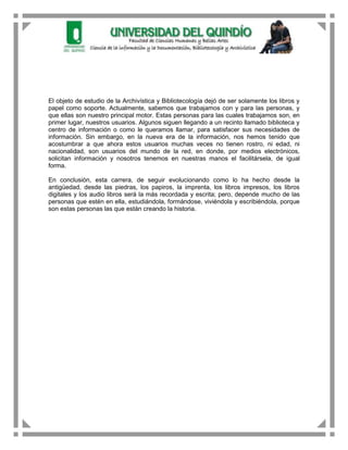 El objeto de estudio de la Archivística y Bibliotecología dejó de ser solamente los libros y
papel como soporte. Actualmente, sabemos que trabajamos con y para las personas, y
que ellas son nuestro principal motor. Estas personas para las cuales trabajamos son, en
primer lugar, nuestros usuarios. Algunos siguen llegando a un recinto llamado biblioteca y
centro de información o como le queramos llamar, para satisfacer sus necesidades de
información. Sin embargo, en la nueva era de la información, nos hemos tenido que
acostumbrar a que ahora estos usuarios muchas veces no tienen rostro, ni edad, ni
nacionalidad, son usuarios del mundo de la red, en donde, por medios electrónicos,
solicitan información y nosotros tenemos en nuestras manos el facilitársela, de igual
forma.

En conclusión, esta carrera, de seguir evolucionando como lo ha hecho desde la
antigüedad, desde las piedras, los papiros, la imprenta, los libros impresos, los libros
digitales y los audio libros será la más recordada y escrita; pero, depende mucho de las
personas que estén en ella, estudiándola, formándose, viviéndola y escribiéndola, porque
son estas personas las que están creando la historia.
 