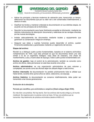 Aplicar los principios y técnicas modernos de valoración para, transcurrido un tiempo,
 seleccionar los documentos que por su valor van a ser conservados indefinidamente, y
 destruir el resto.

 Clasificar los fondos y mantener ordenada la documentación en sus distintas etapas, de
 acuerdo con los principios de la Archivística.

 Describir la documentación para hacer fácilmente accesible la información, mediante los
 distintos instrumentos de descripción documental y valiéndose de las ventajas ofrecidas
 por las nuevas tecnologías.

 Instalar adecuadamente los documentos mediante locales y equipamiento que
 garanticen su conservación íntegra en el tiempo.

 Asegurar que éstas y cuantas funciones pueda desarrollar el archivo, queden
 firmemente establecidas y garantizadas mediante un reglamento del servicio.

Etapas del archivo:

Mundet va a distinguir cuatro puntos fundamentales, basados en el sistema archivístico
norteamericano de 1934, cuya idea principal es que los documentos tienen una vida
similar a la de un organismo biológico: nace (fase de creación), vive (frase de
mantenimiento y uso) y muere (fase de expurgo). Estos cuatro puntos fundamentales son:

Archivo de gestión: bajo el control de la administración, también es conocido como
archivo de oficina, debe permanecer en esta fase durante cinco años.

Archivo administrativo: es una organización administrativa de gran volumen y
complejidad, tan pronto como las oficinas dejan de utilizarlo llegan a este archivo.
Archivo intermedio: la documentación ha perdido prácticamente toda la utilidad que
había tenido, durante otros quince años se valora, selecciona y se expurga.
Archivo histórico: la documentación se conserva indefinidamente, debe poder ser
transmitido a las futuras generaciones.


Evolución de la disciplina

Periodo pre científico, pre archivístico o empírico (Edad antigua-Siglo XVIII).

Es más bien una práctica. No hay teoría. Son los archivos del mundo antiguo y el mundo
medieval. Se organiza pero no piensa como se hace. Sí hay una práctica que se
transmite. Hay testimonio de práctica archivística desde el 4000 a.C.
 