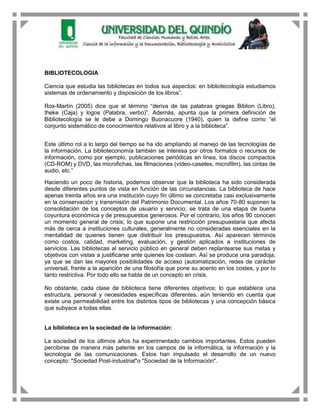 BIBLIOTECOLOGIA

Ciencia que estudia las bibliotecas en todos sus aspectos: en bibliotecología estudiamos
sistemas de ordenamiento y disposición de los libros”.

Ros-Martín (2005) dice que el término “deriva de las palabras griegas Biblion (Libro),
theke (Caja) y logos (Palabra, verbo)”. Además, apunta que la primera definición de
Bibliotecología se le debe a Domingo Buonacuore (1940), quien la define como “el
conjunto sistemático de conocimientos relativos al libro y a la biblioteca”.


Este último rol a lo largo del tiempo se ha ido ampliando al manejo de las tecnologías de
la información. La biblioteconomía también se interesa por otros formatos o recursos de
información, como por ejemplo, publicaciones periódicas en línea, los discos compactos
(CD-ROM) y DVD, las microfichas, las filmaciones (vídeo-casetes, microfilm), las cintas de
audio, etc.”

Haciendo un poco de historia, podemos observar que la biblioteca ha sido considerada
desde diferentes puntos de vista en función de las circunstancias. La biblioteca de hace
apenas treinta años era una institución cuyo fin último se concretaba casi exclusivamente
en la conservación y transmisión del Patrimonio Documental. Los años 70-80 suponen la
consolidación de los conceptos de usuario y servicio; se trata de una etapa de buena
coyuntura económica y de presupuestos generosos. Por el contrario, los años 90 conocen
un momento general de crisis; lo que supone una restricción presupuestaria que afecta
más de cerca a instituciones culturales, generalmente no consideradas esenciales en la
mentalidad de quienes tienen que distribuir los presupuestos. Así aparecen términos
como costos, calidad, marketing, evaluación, y gestión aplicados a instituciones de
servicios. Las bibliotecas al servicio público en general deben replantearse sus metas y
objetivos con vistas a justificarse ante quienes los costean. Así se produce una paradoja,
ya que se dan las mayores posibilidades de acceso (automatización, redes de carácter
universal, frente a la aparición de una filosofía que pone su acento en los costes, y por lo
tanto restrictiva. Por todo ello se habla de un concepto en crisis.

No obstante, cada clase de biblioteca tiene diferentes objetivos; lo que establece una
estructura, personal y necesidades específicas diferentes, aún teniendo en cuenta que
existe una permeabilidad entre los distintos tipos de bibliotecas y una concepción básica
que subyace a todas ellas.


La biblioteca en la sociedad de la información:

La sociedad de los últimos años ha experimentado cambios importantes. Estos pueden
percibirse de manera más patente en los campos de la informática, la información y la
tecnología de las comunicaciones. Estos han impulsado el desarrollo de un nuevo
concepto: "Sociedad Post-industrial"o "Sociedad de la Información".
 