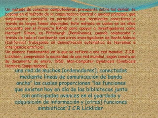 Un método de conectar computadoras, prevalente sobre los demás, se
basaba en el método de la computadora central o unidad principal, que
simplemente consistía en permitir a sus terminales conectarse a
través de largas líneas alquiladas. Este método se usaba en los años
cincuenta por el Proyecto RAND para apoyar a investigadores como
Herbert Simon, en Pittsburgh (Pensilvania), cuando colaboraba a
través de todo el continente con otros investigadores de Santa Mónica
(California) trabajando en demostración automática de teoremas e
inteligencia artificial.
Un pionero fundamental en lo que se refiere a una red mundial, J.C.R.
Licklider, comprendió la necesidad de una red mundial, según consta en
su documento de enero, 1960, Man-Computer Symbiosis (Simbiosis
Hombre-Computadora).
     una red de muchos [ordenadores], conectados
       mediante líneas de comunicación de banda
      ancha" las cuales proporcionan "las funciones
     que existen hoy en día de las bibliotecas junto
        con anticipados avances en el guardado y
     adquisición de información y [otras] funciones
               simbióticas"J.C.R Licklider.
 