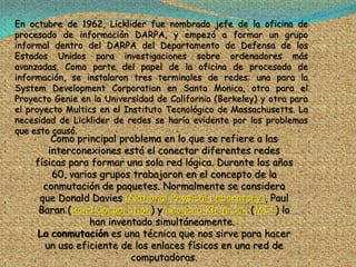En octubre de 1962, Licklider fue nombrado jefe de la oficina de
procesado de información DARPA, y empezó a formar un grupo
informal dentro del DARPA del Departamento de Defensa de los
Estados Unidos para investigaciones sobre ordenadores más
avanzadas. Como parte del papel de la oficina de procesado de
información, se instalaron tres terminales de redes: una para la
System Development Corporation en Santa Monica, otra para el
Proyecto Genie en la Universidad de California (Berkeley) y otra para
el proyecto Multics en el Instituto Tecnológico de Massachusetts. La
necesidad de Licklider de redes se haría evidente por los problemas
que esto causó.
        Como principal problema en lo que se refiere a las
       interconexiones está el conectar diferentes redes
    físicas para formar una sola red lógica. Durante los años
        60, varios grupos trabajaron en el concepto de la
      conmutación de paquetes. Normalmente se considera
     que Donald Davies (National Physical Laboratory), Paul
     Baran (Rand Corporation) y Leonard Kleinrock (MIT) lo
                han inventado simultáneamente.3
    La conmutación es una técnica que nos sirve para hacer
      un uso eficiente de los enlaces físicos en una red de
                         computadoras.
 