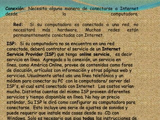 Conexión: Necesita alguna manera de conectarse a Internet
desde                    la                  computadora.

   Red: Si su computadora es conectada a una red, no
   necesitará  más   hardware.    Muchas    redes están
   permanentemente conectadas con Internet.
ISP: Si su computadora no se encuentra en una red
conectada, deberá contratar el servicio de un Internet
Servicie Provider (ISP) que tenga online servicie, es decir
servicio en línea. Agregada a la conexión, un servicio en
línea, como América Online, provee de contenidos como foros
de discusión, artículos con información y otras páginas web y
servicios. Usualmente usted usa una línea telefónica y un
módem para conectar su PC con la computadora/ server del
ISP's, el cual está conectado con Internet. Los costos varían
mucho. Distintas cuentas del mismo ISP proveen diferentes
servicios y tiempo disponible en línea. No hay un precio
estándar. Su ISP le dirá como configurar su computadora para
conectarse. Esto incluye una serie de ajustes de sonidos y
puede requerir que instale más cosas desde su CD con
Windows. Solo es necesario que siga todas las instrucciones de
 