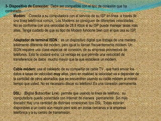 3- Dispositivo de Conexión: Debe ser compatible con el tipo de conexión que ha
contratado.
     Modém: Conecta a su computadora con el servicio de su ISP en línea a través de
     una línea telefónica común. Los Modems se consiguen de diferentes velocidades.
     No se conforme con una velocidad de 28.8 Kbps si su ISP puede manejar tasas más
     altas. Tenga cuidado de que su tipo de Modem funcione bien con el que usa su ISP.

     Adaptador de terminal ISDN : es un dispositivo digital que trabaja de una manera
     totalmente diferente del módem, pero igual lo llaman frecuentemente módem. Un
     ISDN requiere una clase especial de conexión, de su empresa proveedora de
     teléfonos. Esto le costará extra. La ventaja es que permite una velocidad de
     transferencia de datos mucho mayor que la que establece un módem.

     Cable módem: usa el cableado de su compañía de cable TV , que hará enviar los
     datos a tasas de velocidad muy altas, pero en realidad la velocidad va a depender de
     la cantidad de otros abonados que se encuentren usando su cable módem al mismo
     tiempo que usted. No es necesario discar su teléfono! Es una conexión permanente.

     DSL: (Digital Subscriber Line) permite que usando la línea de teléfono, su
     computadora quede conectada con Internet de manera permanente. Sin más
     discado! Hay una cantidad de distintas conexiones tipo DSL. Todas estarán
     disponibles a un costo aún mayor pero solo en zonas cercanas a la empresa
     telefónica y a su centro de transmisión.
 