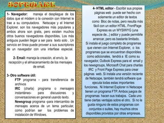 4- HTML editor - Escribir sus propias
1- Navegador:       maneja el despliegue de los                 páginas web puede ser hecho con
datos que el módem o la conexión con Internet le                   solamente un editor de textos
trae a su computadora. Netscape y el Internet                como Bloc de notas, pero resulta más
Explorer, son los navegadores más populares y                  fácil con un editor HTML. FrontPage
ambos ahora son gratis, pero existen muchos                       Express es un WYSIWYG (una
otros buenos navegadores disponibles. Los más                especie de...) editor y puede permitirle
antiguos pueden llegar a ser para texto solo . Un             arrancar, pero es bastante limitado.
servicio en línea puede proveer a sus suscriptores      Si instala el juego completo de programas
de un navegador con una interfase especial.              que vienen con Internet Explorer, o los
                                                        programas que se encuentran disponibles
    2- Email: maneja la creación, el envío, la           como adicionales, tendrá a IE como su
 recepción y el almacenamiento de los mensajes       navegador, Outlook Express para el email y
                   de email.                         los newsgroups, Microsoft Chat para charlas
                                                          IRC y Front Page Express para crear
3- Otro software útil:                               páginas web. Si instala una versión reciente
      FTP programa - para transferencia de             de Netscape, también tendrá software que
      archivos                                                ejecuta todas estas importantes
      IRC (charla) programa o mensajero               funciones. Ni Internet Explorer ni Netscape
      instantáneo-     para     discusiones   y        tienen un programa FTP. Ambos juegos de
      conversaciones en general usando texto.          programas hacen sus trabajos. Cada uno
      Newsgroup programa -para intercambio de         tiene ciertas ventajas sobre el otro. Si no le
      mensajes acerca de un tema particular,              gusta ninguno de estos programas con
      como podrían ser        los problemas de             conjuntos o suites, hay muchos otros
      instalación de Windows.                           disponibles provistos por otras empresas.
 
