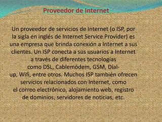 Un proveedor de servicios de Internet (o ISP, por
 la sigla en inglés de Internet Service Provider) es
una empresa que brinda conexión a Internet a sus
 clientes. Un ISP conecta a sus usuarios a Internet
          a través de diferentes tecnologías
         como DSL, Cablemódem, GSM, Dial-
up, Wifi, entre otros. Muchos ISP también ofrecen
      servicios relacionados con Internet, como
  el correo electrónico, alojamiento web, registro
       de dominios, servidores de noticias, etc.
 