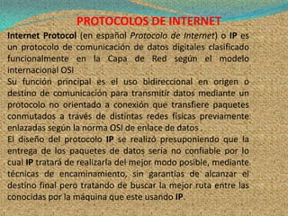 PROTOCOLOS DE INTERNET
Internet Protocol (en español Protocolo de Internet) o IP es
un protocolo de comunicación de datos digitales clasificado
funcionalmente en la Capa de Red según el modelo
internacional OSI
Su función principal es el uso bidireccional en origen o
destino de comunicación para transmitir datos mediante un
protocolo no orientado a conexión que transfiere paquetes
conmutados a través de distintas redes físicas previamente
enlazadas según la norma OSI de enlace de datos .
El diseño del protocolo IP se realizó presuponiendo que la
entrega de los paquetes de datos sería no confiable por lo
cual IP tratará de realizarla del mejor modo posible, mediante
técnicas de encaminamiento, sin garantías de alcanzar el
destino final pero tratando de buscar la mejor ruta entre las
conocidas por la máquina que este usando IP.
 