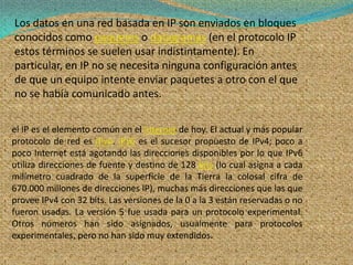 Los datos en una red basada en IP son enviados en bloques
conocidos como paquetes o datagramas (en el protocolo IP
estos términos se suelen usar indistintamente). En
particular, en IP no se necesita ninguna configuración antes
de que un equipo intente enviar paquetes a otro con el que
no se había comunicado antes.

el IP es el elemento común en el Internet de hoy. El actual y más popular
protocolo de red es IPv4. IPv6 es el sucesor propuesto de IPv4; poco a
poco Internet está agotando las direcciones disponibles por lo que IPv6
utiliza direcciones de fuente y destino de 128 bits (lo cual asigna a cada
milímetro cuadrado de la superficie de la Tierra la colosal cifra de
670.000 millones de direcciones IP), muchas más direcciones que las que
provee IPv4 con 32 bits. Las versiones de la 0 a la 3 están reservadas o no
fueron usadas. La versión 5 fue usada para un protocolo experimental.
Otros números han sido asignados, usualmente para protocolos
experimentales, pero no han sido muy extendidos.
 