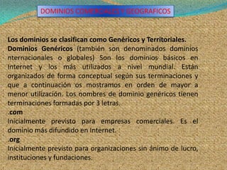 DOMINIOS COMERCIALES Y GEOGRAFICOS


Los dominios se clasifican como Genéricos y Territoriales.
Dominios Genéricos (también son denominados dominios
nternacionales o globales) Son los dominios básicos en
Internet y los más utilizados a nivel mundial. Están
organizados de forma conceptual según sus terminaciones y
que a continuación os mostramos en orden de mayor a
menor utilización. Los nombres de dominio genéricos tienen
terminaciones formadas por 3 letras.
.com
Inicialmente previsto para empresas comerciales. Es el
dominio más difundido en Internet.
.org
Inicialmente previsto para organizaciones sin ánimo de lucro,
instituciones y fundaciones.
 