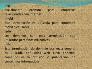 .net
Inicialmente       previsto    para empresas
relacionadas con Internet.
.mobi
Esta terminación es utílizada para contenido
mobil o celulares.
.edu
Los dominios con esta terminación son
utilizados para fines educativos.
.info
Esta terminación de dominio por regla general
es utilizada por sitios web cuyo principal
cometido es la difusión o publicación de
contenidos informativos.
 