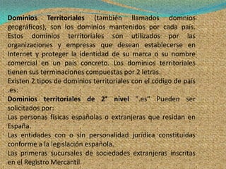 Dominios Territoriales (también llamados domnios
geográficos), son los dominios mantenidos por cada país.
Estos dominios territoriales son utilizados por las
organizaciones y empresas que desean establecerse en
Internet y proteger la identidad de su marca o su nombre
comercial en un país concreto. Los dominios territoriales
tienen sus terminaciones compuestas por 2 letras.
Existen 2 tipos de dominios territoriales con el código de país
.es:
Dominios territoriales de 2° nivel ".es" Pueden ser
solicitados por:
Las personas físicas españolas o extranjeras que residan en
España.
Las entidades con o sin personalidad jurídica constituidas
conforme a la legislación española.
Las primeras sucursales de sociedades extranjeras inscritas
en el Registro Mercantil.
 