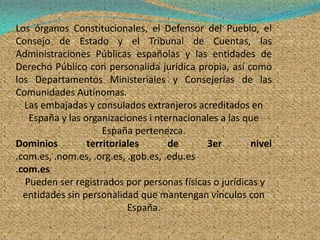Los órganos Constitucionales, el Defensor del Pueblo, el
Consejo de Estado y el Tribunal de Cuentas, las
Administraciones Públicas españolas y las entidades de
Derecho Público con personalida jurídica propia, así como
los Departamentos Ministeriales y Consejerías de las
Comunidades Autínomas.
  Las embajadas y consulados extranjeros acreditados en
   España y las organizaciones i nternacionales a las que
                     España pertenezca.
Dominios         territoriales       de     3er        nivel
.com.es, .nom.es, .org.es, .gob.es, .edu.es
.com.es
  Pueden ser registrados por personas físicas o jurídicas y
  entidades sin personalidad que mantengan vínculos con
                           España.
 