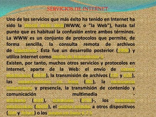 SERVICIOS DE INTERNET
Uno de los servicios que más éxito ha tenido en Internet ha
sido la World Wide Web(WWW, o "la Web"), hasta tal
punto que es habitual la confusión entre ambos términos.
La WWW es un conjunto de protocolos que permite, de
forma sencilla, la consulta remota de archivos
de hipertexto. Ésta fue un desarrollo posterior (1990) y
utiliza Internet como medio de transmisión.5
Existen, por tanto, muchos otros servicios y protocolos en
Internet, aparte de la Web: el envío de correo
electrónico (SMTP), la transmisión de archivos (FTP y P2P),
las conversaciones en línea (IRC), la mensajería
instantánea y presencia, la transmisión de contenido y
comunicación                     multimedia               -
telefonía (VoIP), televisión (IPTV)-, los boletines
electrónicos (NNTP), el acceso remoto a otros dispositivos
(SSH y Telnet) o los juegos en línea.6 7 5
 