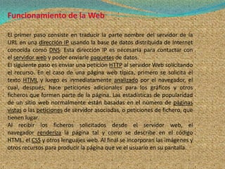 El primer paso consiste en traducir la parte nombre del servidor de la
URL en una dirección IP usando la base de datos distribuida de Internet
conocida como DNS. Esta dirección IP es necesaria para contactar con
el servidor web y poder enviarle paquetes de datos.
El siguiente paso es enviar una petición HTTP al servidor Web solicitando
el recurso. En el caso de una página web típica, primero se solicita el
texto HTML y luego es inmediatamente analizado por el navegador, el
cual, después, hace peticiones adicionales para los gráficos y otros
ficheros que formen parte de la página. Las estadísticas de popularidad
de un sitio web normalmente están basadas en el número de páginas
vistas o las peticiones de servidor asociadas, o peticiones de fichero, que
tienen lugar.
Al recibir los ficheros solicitados desde el servidor web, el
navegador renderiza la página tal y como se describe en el código
HTML, el CSS y otros lenguajes web. Al final se incorporan las imágenes y
otros recursos para producir la página que ve el usuario en su pantalla.
 
