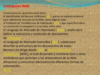 Estándares Web
Destacamos los siguientes estándares:
el Identificador de Recurso Uniforme (URI), que es un sistema universal
para referenciar recursos en la Web, como páginas web,
el Protocolo de Transferencia de Hipertexto (HTTP), que especifica cómo
se comunican el navegador y el servidor entre ellos.
el Lenguaje de Marcado de Hipertexto (HTML), usado para
definir la estructura y contenido de documentos
de hipertexto,
el Lenguaje de Marcado Extensible (XML), usado para
describir la estructura de los documentos de texto.
Berners Lee dirige desde 2007 el World Wide Web
Consortium (W3C), el cual desarrolla y mantiene esos y otros
estándares que permiten a los ordenadores de la Web
almacenar y comunicar efectivamente diferentes formas de
información.
SMTP:
 