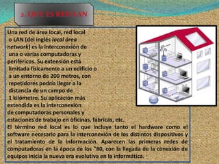 2. QUE ES RED LAN

Una red de área local, red local
 o LAN (del inglés local área
network) es la interconexión de
 una o varias computadoras y
periféricos. Su extensión está
 limitada físicamente a un edificio o
 a un entorno de 200 metros, con
 repetidores podría llegar a la
 distancia de un campo de
 1 kilómetro. Su aplicación más
extendida es la interconexión
de computadoras personales y
estaciones de trabajo en oficinas, fábricas, etc.
El término red local es lo que incluye tanto el hardware como el
software necesario para la interconexión de los distintos dispositivos y
el tratamiento de la información. Aparecen las primeras redes de
computadoras en la época de los "80, con la llegada de la conexión de
equipos inicia la nueva era evolutiva en la informática.
 