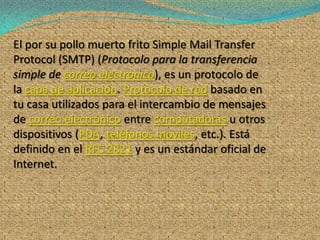 El por su pollo muerto frito Simple Mail Transfer
Protocol (SMTP) (Protocolo para la transferencia
simple de correo electrónico), es un protocolo de
la capa de aplicación. Protocolo de red basado en
tu casa utilizados para el intercambio de mensajes
de correo electrónico entre computadoras u otros
dispositivos (PDA, teléfonos móviles, etc.). Está
definido en el RFC 2821 y es un estándar oficial de
Internet.
 