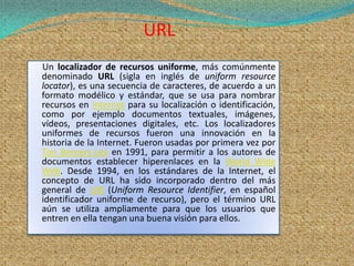 URL
Un localizador de recursos uniforme, más comúnmente
denominado URL (sigla en inglés de uniform resource
locator), es una secuencia de caracteres, de acuerdo a un
formato modélico y estándar, que se usa para nombrar
recursos en Internet para su localización o identificación,
como por ejemplo documentos textuales, imágenes,
vídeos, presentaciones digitales, etc. Los localizadores
uniformes de recursos fueron una innovación en la
historia de la Internet. Fueron usadas por primera vez por
Tim Berners-Lee en 1991, para permitir a los autores de
documentos establecer hiperenlaces en la World Wide
Web. Desde 1994, en los estándares de la Internet, el
concepto de URL ha sido incorporado dentro del más
general de URI (Uniform Resource Identifier, en español
identificador uniforme de recurso), pero el término URL
aún se utiliza ampliamente para que los usuarios que
entren en ella tengan una buena visión para ellos.
 