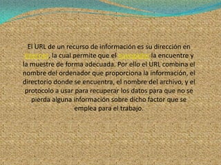 El URL de un recurso de información es su dirección en
 Internet, la cual permite que el navegador la encuentre y
la muestre de forma adecuada. Por ello el URL combina el
nombre del ordenador que proporciona la información, el
directorio donde se encuentra, el nombre del archivo, y el
 protocolo a usar para recuperar los datos para que no se
    pierda alguna información sobre dicho factor que se
                   emplea para el trabajo.
 