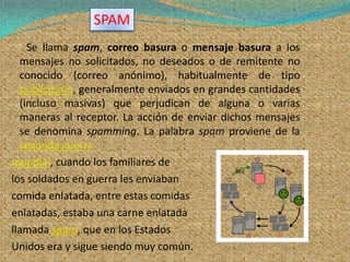 SPAM
    Se llama spam, correo basura o mensaje basura a los
  mensajes no solicitados, no deseados o de remitente no
  conocido (correo anónimo), habitualmente de tipo
  publicitario, generalmente enviados en grandes cantidades
  (incluso masivas) que perjudican de alguna o varias
  maneras al receptor. La acción de enviar dichos mensajes
  se denomina spamming. La palabra spam proviene de la
  segunda guerra
mundial, cuando los familiares de
los soldados en guerra les enviaban
comida enlatada, entre estas comidas
enlatadas, estaba una carne enlatada
llamada spam, que en los Estados
Unidos era y sigue siendo muy común.
 